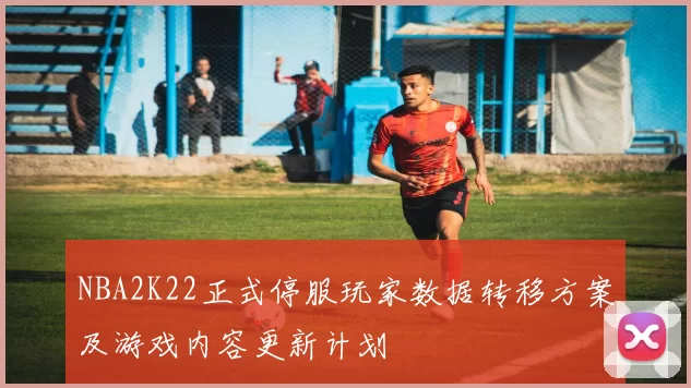 NBA2K22正式停服玩家数据转移方案及游戏内容更新计划