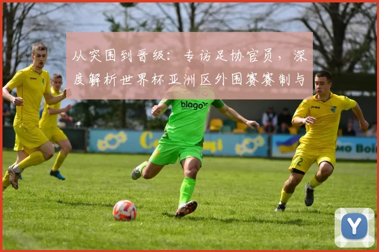 从突围到晋级:专访足协官员,深度解析世界杯亚洲区外围赛赛制与挑战