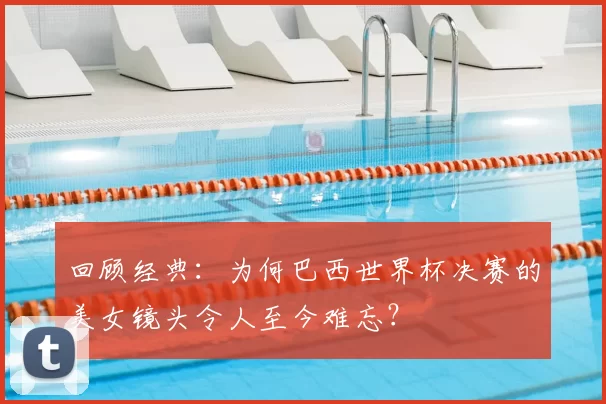 回顾经典:为何巴西世界杯决赛的美女镜头令人至今难忘?