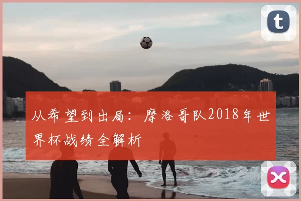 从希望到出局:摩洛哥队2018年世界杯战绩全解析