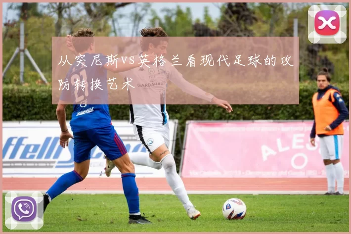 从突尼斯vs英格兰看现代足球的攻防转换艺术