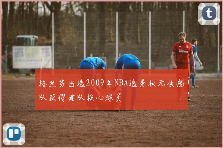 格里芬当选2009年NBA选秀状元快船队获得建队核心球员