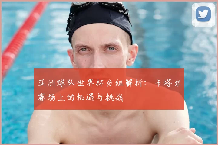 亚洲球队世界杯分组解析：卡塔尔赛场上的机遇与挑战