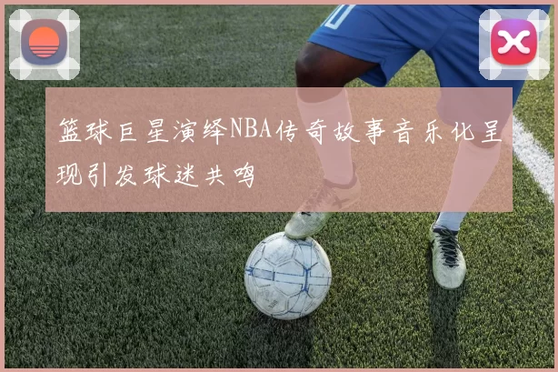 篮球巨星演绎NBA传奇故事音乐化呈现引发球迷共鸣