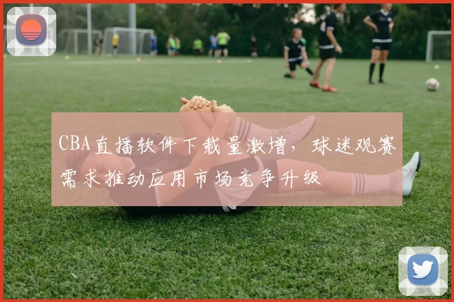 CBA直播软件下载量激增，球迷观赛需求推动应用市场竞争升级