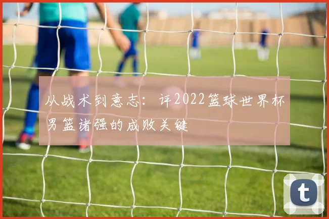 从战术到意志:评2022篮球世界杯男篮诸强的成败关键