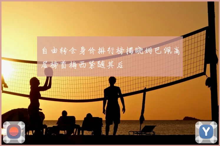 自由转会身价排行榜揭晓姆巴佩高居榜首梅西紧随其后