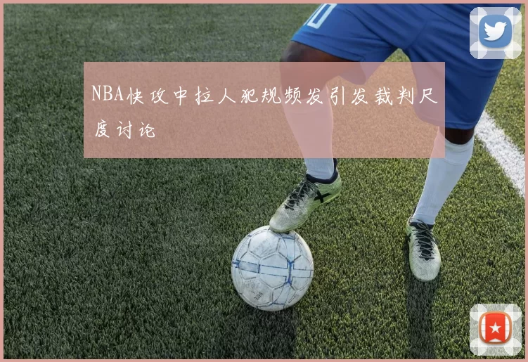 NBA快攻中拉人犯规频发引发裁判尺度讨论