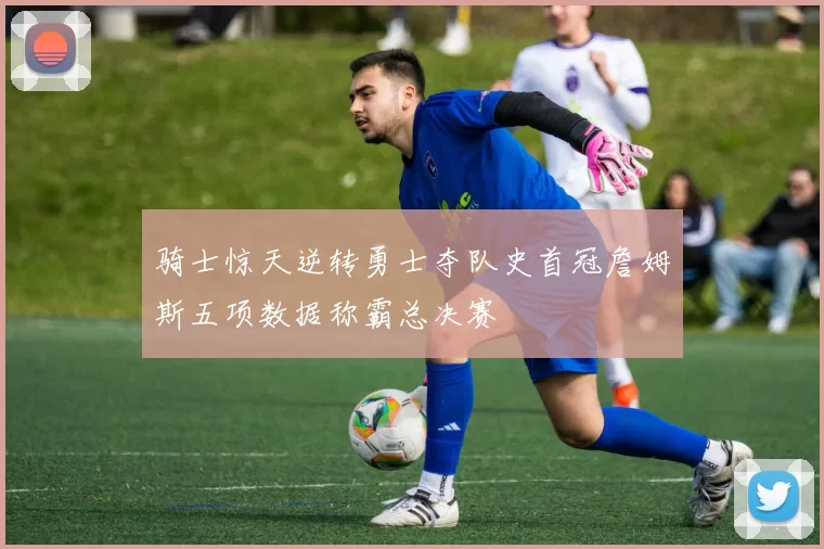 骑士惊天逆转勇士夺队史首冠詹姆斯五项数据称霸总决赛