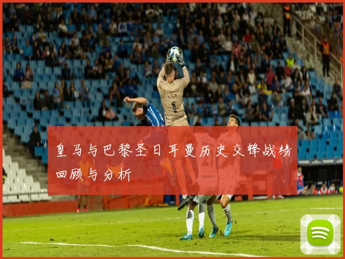 皇马与巴黎圣日耳曼历史交锋战绩回顾与分析