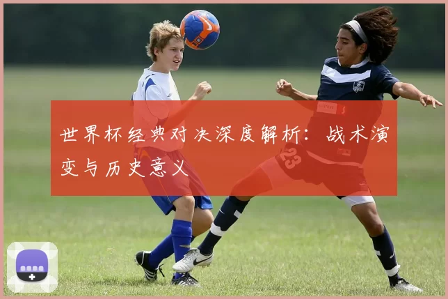 世界杯经典对决深度解析:战术演变与历史意义