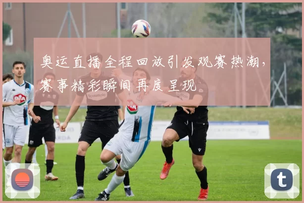 奥运直播全程回放引发观赛热潮,赛事精彩瞬间再度呈现