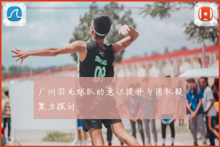 广州羽毛球队的意识提升与团队凝聚力探讨