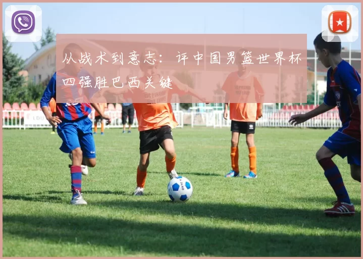 从战术到意志:评中国男篮世界杯四强胜巴西关键