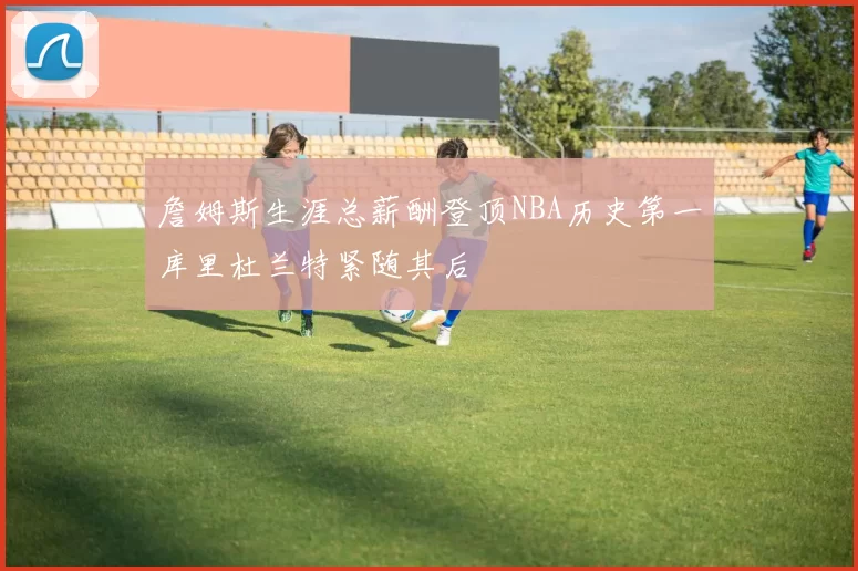 詹姆斯生涯总薪酬登顶NBA历史第一库里杜兰特紧随其后