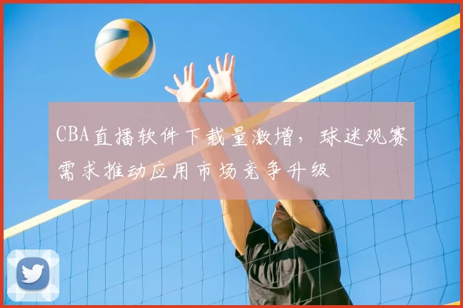 CBA直播软件下载量激增,球迷观赛需求推动应用市场竞争升级