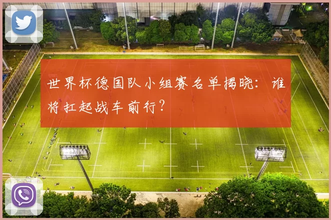 世界杯德国队小组赛名单揭晓：谁将扛起战车前行？