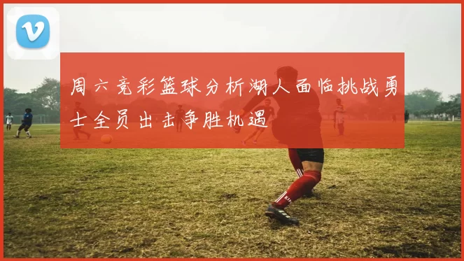 周六竞彩篮球分析湖人面临挑战勇士全员出击争胜机遇