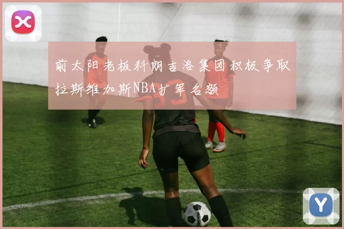 前太阳老板科朗吉洛集团积极争取拉斯维加斯NBA扩军名额