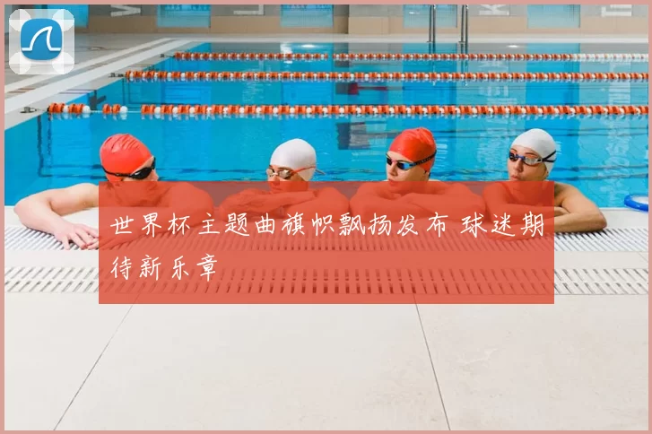 世界杯主题曲旗帜飘扬发布 球迷期待新乐章