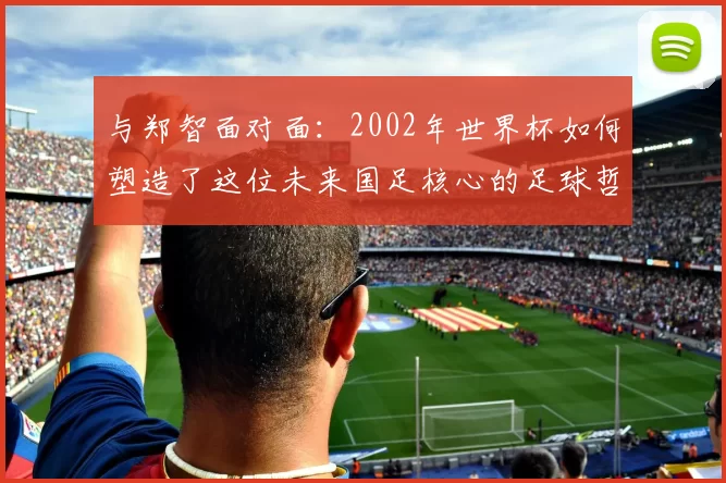 与郑智面对面:2002年世界杯如何塑造了这位未来国足核心的足球哲学