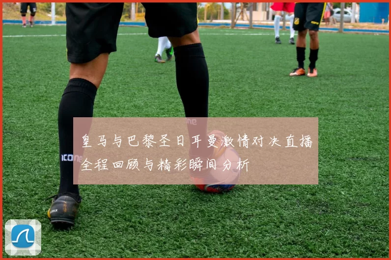皇马与巴黎圣日耳曼激情对决直播全程回顾与精彩瞬间分析