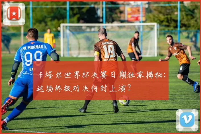 卡塔尔世界杯决赛日期独家揭秘：这场终极对决何时上演？