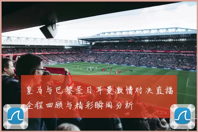 皇马与巴黎圣日耳曼激情对决直播全程回顾与精彩瞬间分析