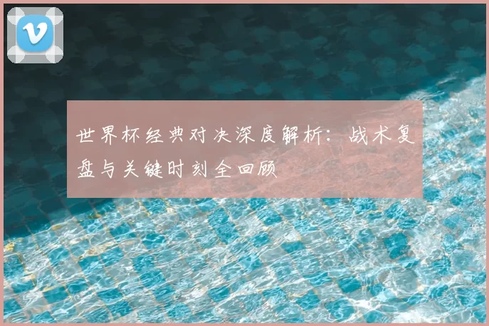 世界杯经典对决深度解析:战术复盘与关键时刻全回顾