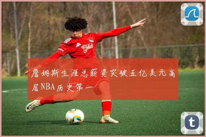 詹姆斯生涯总薪资突破五亿美元高居NBA历史第一