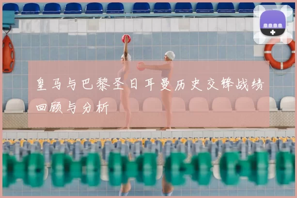 皇马与巴黎圣日耳曼历史交锋战绩回顾与分析