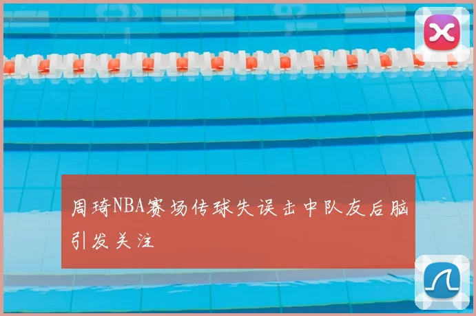 周琦NBA赛场传球失误击中队友后脑引发关注