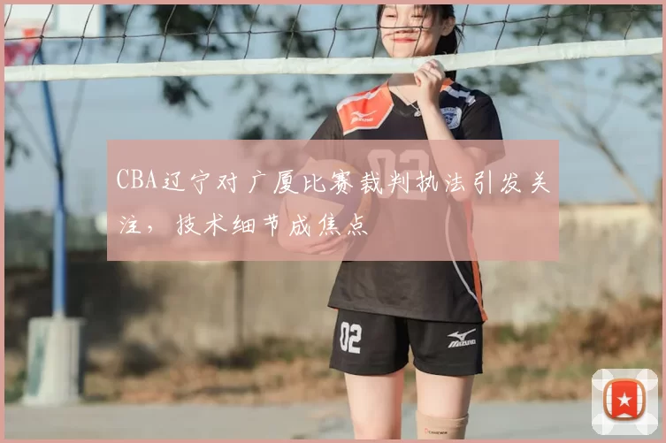 CBA辽宁对广厦比赛裁判执法引发关注，技术细节成焦点