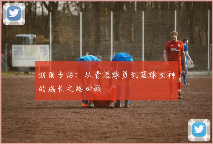 刘丽专访：从青涩球员到篮球女神的成长之路回顾