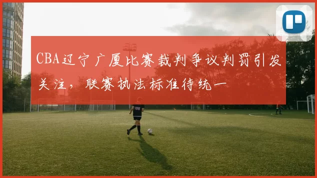 CBA辽宁广厦比赛裁判争议判罚引发关注，联赛执法标准待统一