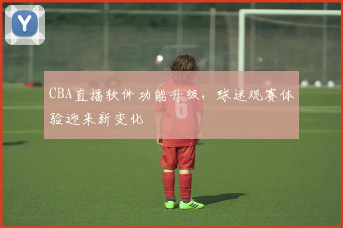 CBA直播软件功能升级，球迷观赛体验迎来新变化