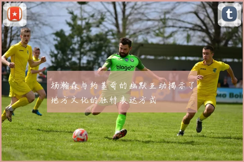 杨瀚森与约基奇的幽默互动揭示了地方文化的独特表达方式
