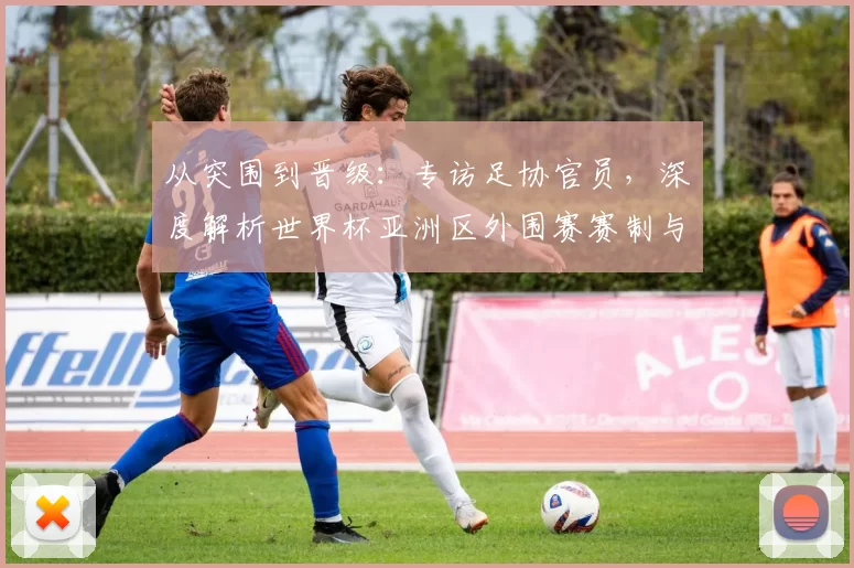 从突围到晋级：专访足协官员，深度解析世界杯亚洲区外围赛赛制与挑战