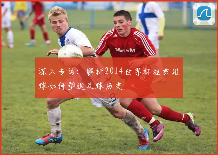 深入专访:解析2014世界杯经典进球如何塑造足球历史