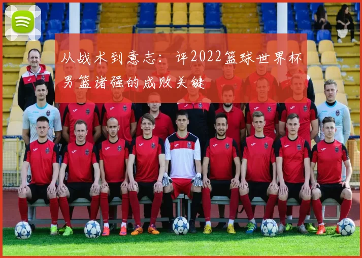 从战术到意志:评2022篮球世界杯男篮诸强的成败关键