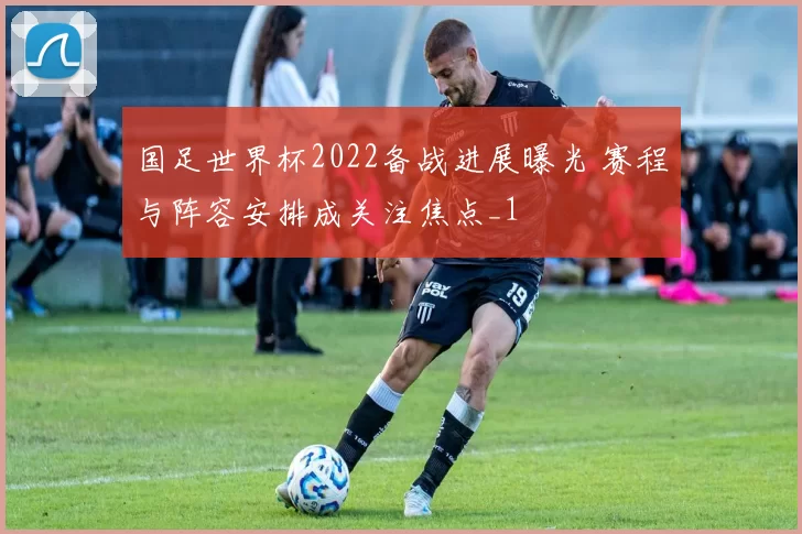 国足世界杯2022备战进展曝光 赛程与阵容安排成关注焦点_1