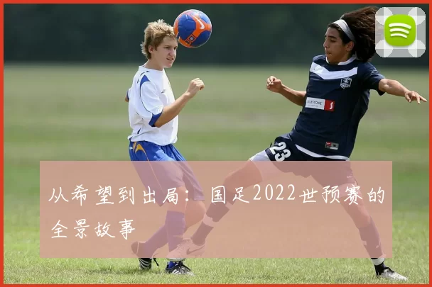从希望到出局：国足2022世预赛的全景故事