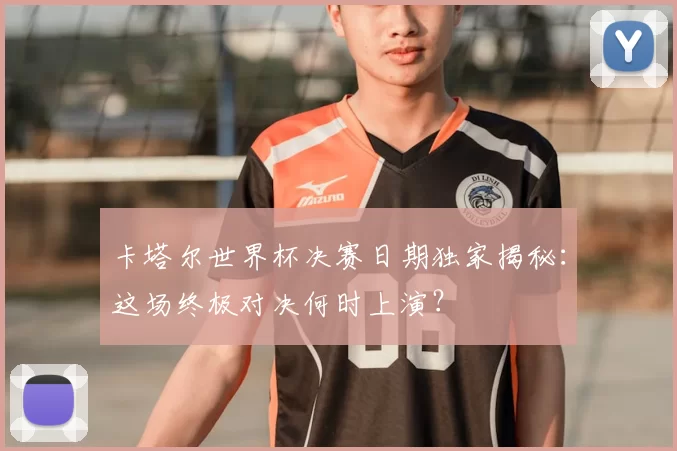 卡塔尔世界杯决赛日期独家揭秘:这场终极对决何时上演?