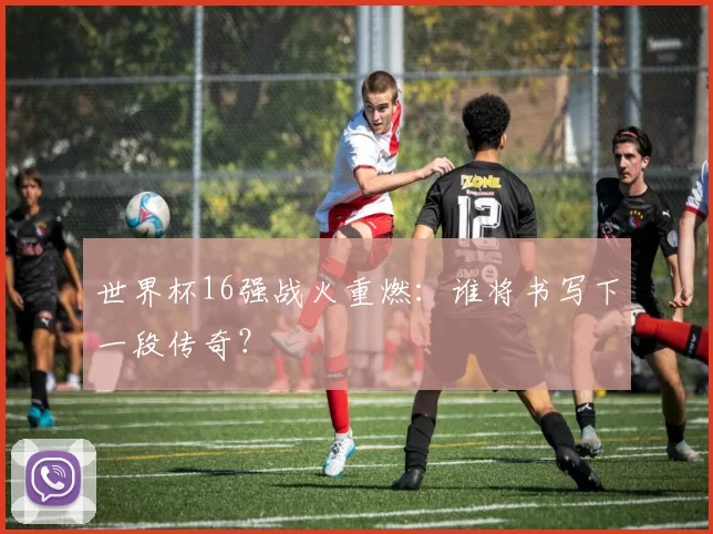 世界杯16强战火重燃：谁将书写下一段传奇？