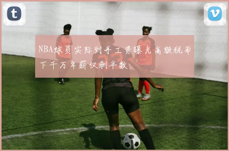 NBA球员实际到手工资曝光高额税率下千万年薪仅剩半数