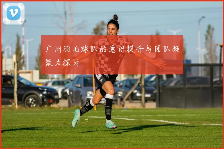广州羽毛球队的意识提升与团队凝聚力探讨