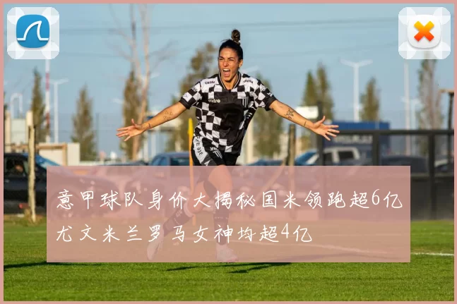 意甲球队身价大揭秘国米领跑超6亿尤文米兰罗马女神均超4亿