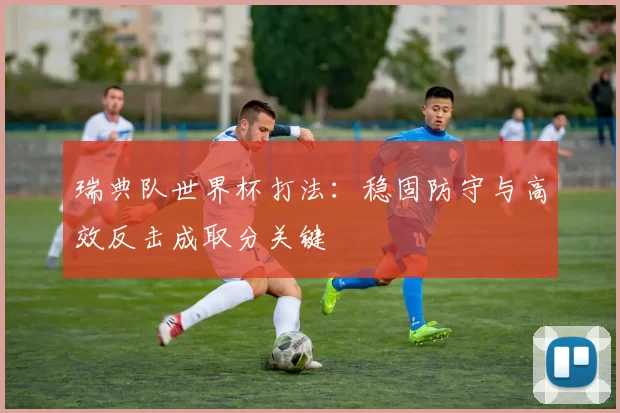 瑞典队世界杯打法：稳固防守与高效反击成取分关键