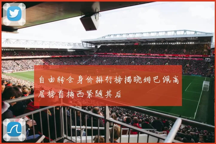 自由转会身价排行榜揭晓姆巴佩高居榜首梅西紧随其后