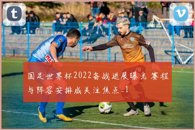 国足世界杯2022备战进展曝光 赛程与阵容安排成关注焦点_1